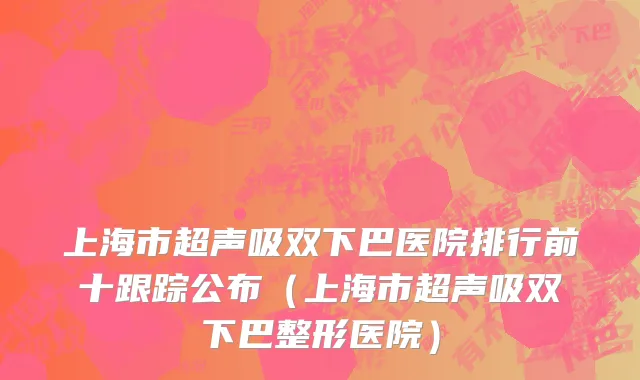 上海市超声吸双下巴医院排行前十跟踪公布（上海市超声吸双下巴整形医院）