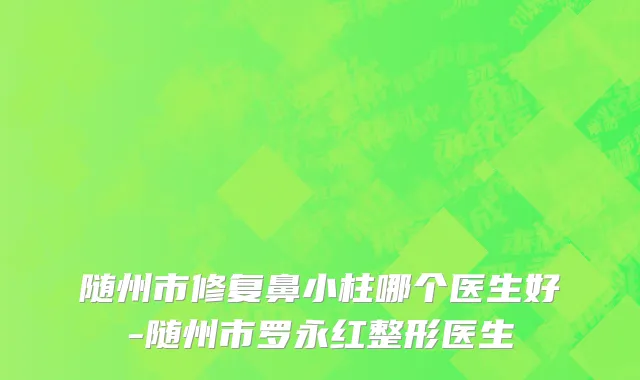 随州市修复鼻小柱哪个医生好-随州市罗永红整形医生