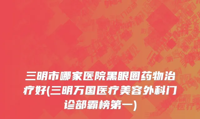 三明市哪家医院黑眼圈药物治疗好(三明万国医疗美容外科门诊部霸榜第一)