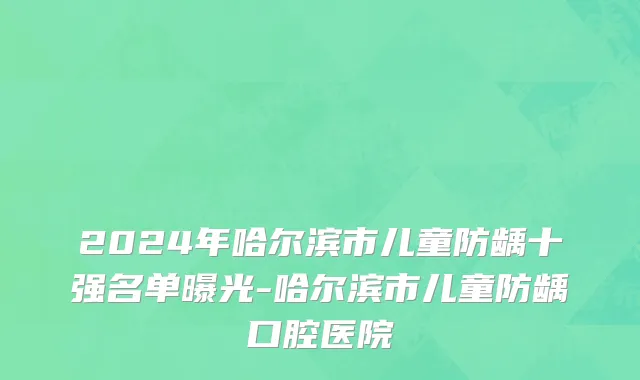 2024年哈尔滨市儿童防龋十强名单曝光-哈尔滨市儿童防龋口腔医院