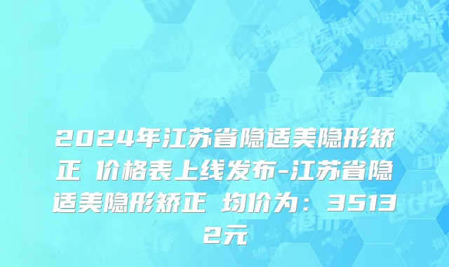 2024年江苏省隐适美隐形矫正 价格表上线发布-江苏省隐适美隐形矫正 均价为：35132元
