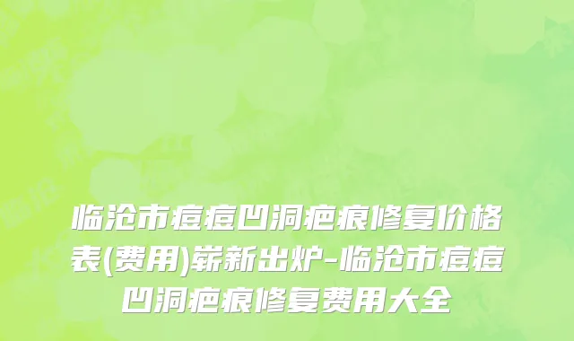 临沧市痘痘凹洞疤痕修复价格表(费用)崭新出炉-临沧市痘痘凹洞疤痕修复费用大全