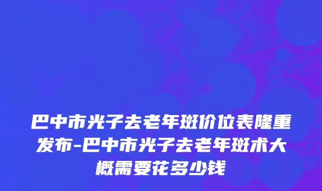 巴中市光子去老年斑价位表隆重发布-巴中市光子去老年斑术大概需要花多少钱