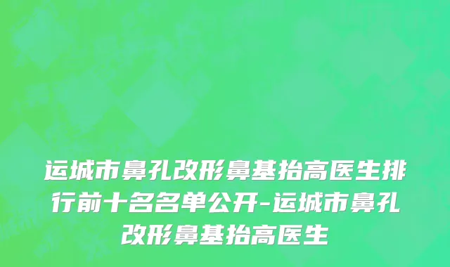 运城市鼻孔改形鼻基抬高医生排行前十名名单公开-运城市鼻孔改形鼻基抬高医生