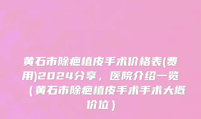 黄石市除疤植皮手术价格表(费用)2024分享，医院介绍一览（黄石市除疤植皮手术手术大概价位）