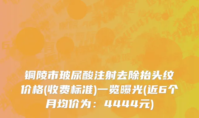 铜陵市玻尿酸注射去除抬头纹价格(收费标准)一览曝光(近6个月均价为：4444元)