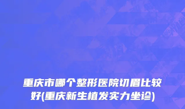 重庆市哪个整形医院切眉比较好(重庆新生植发实力坐诊)