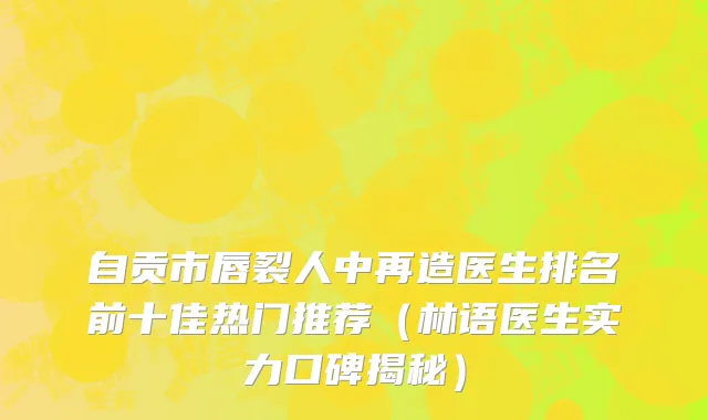 自贡市唇裂人中再造医生排名前十佳热门推荐（林语医生实力口碑揭秘）