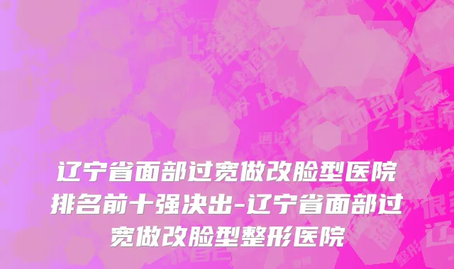 辽宁省面部过宽做改脸型医院排名前十强决出-辽宁省面部过宽做改脸型整形医院