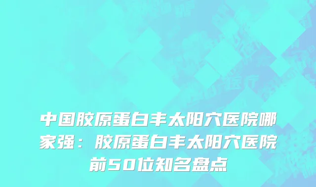 中国胶原蛋白丰太阳穴医院哪家强：胶原蛋白丰太阳穴医院前50位知名盘点