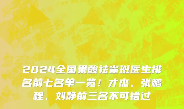 2024全国果酸祛雀斑医生排名前七名单一览!才杰、张鹏程、刘静前三名不可错过
