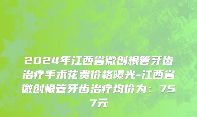 2024年江西省微创根管牙齿治疗手术花费价格曝光-江西省微创根管牙齿治疗均价为：757元