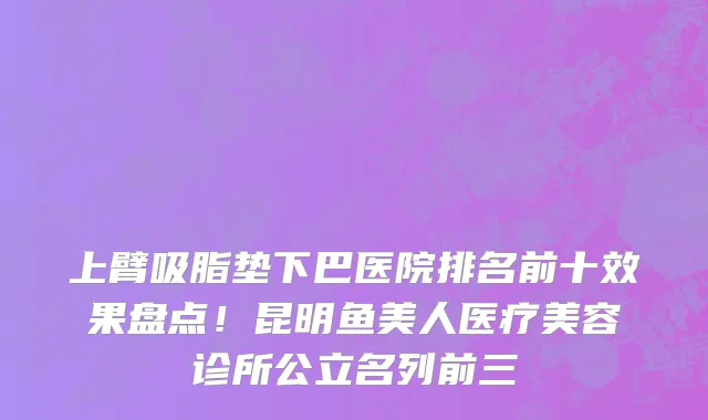 上臂吸脂垫下巴医院排名前十效果盘点!昆明鱼美人医疗美容诊所公立名列前三
