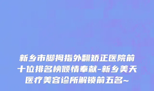 新乡市脚拇指外翻矫正医院前十位排名榜倾情奉献-新乡美天医疗美容诊所解锁前五名~