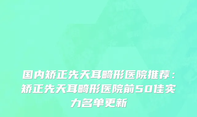 国内矫正先天耳畸形医院推荐：矫正先天耳畸形医院前50佳实力名单更新