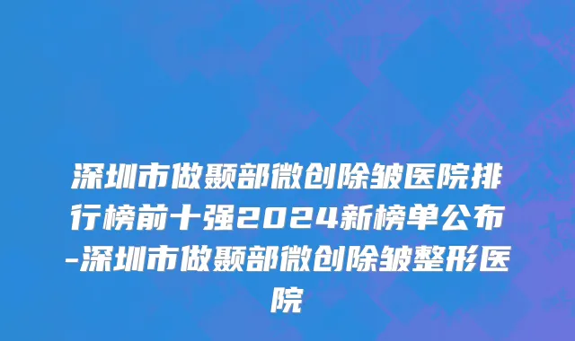 深圳市做颞部微创除皱医院排行榜前十强2024新榜单公布-深圳市做颞部微创除皱整形医院