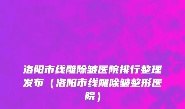 洛阳市线雕除皱医院排行整理发布（洛阳市线雕除皱整形医院）