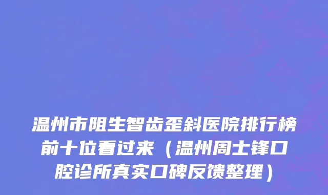 温州市阻生智齿歪斜医院排行榜前十位看过来（温州周士锋口腔诊所真实口碑反馈整理）