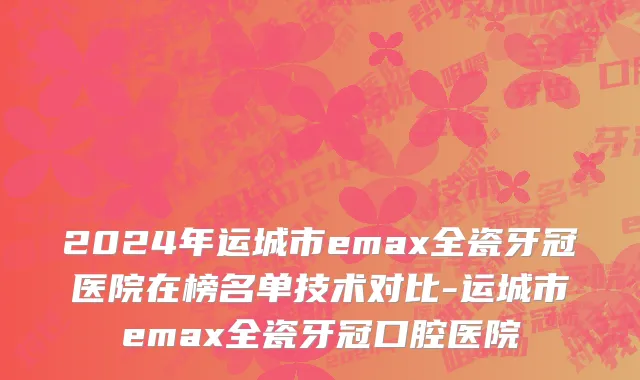 2024年运城市emax全瓷牙冠医院在榜名单技术对比-运城市emax全瓷牙冠口腔医院