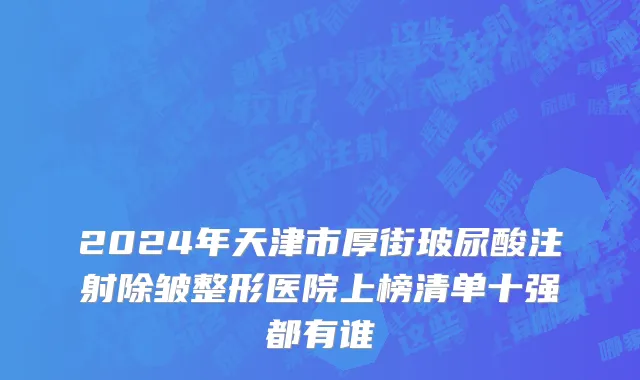 2024年天津市厚街玻尿酸注射除皱整形医院上榜清单十强都有谁