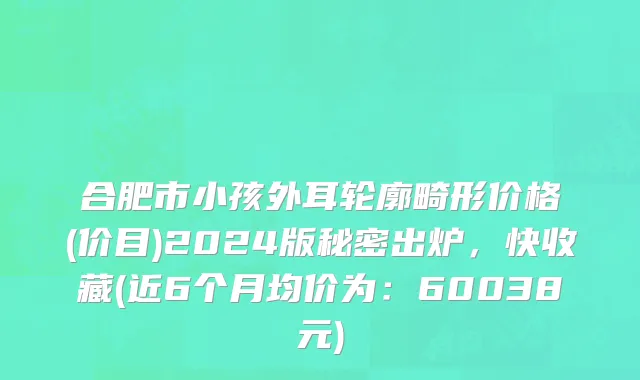 合肥市小孩外耳轮廓畸形价格(价目)2024版秘密出炉，快收藏(近6个月均价为：60038元)