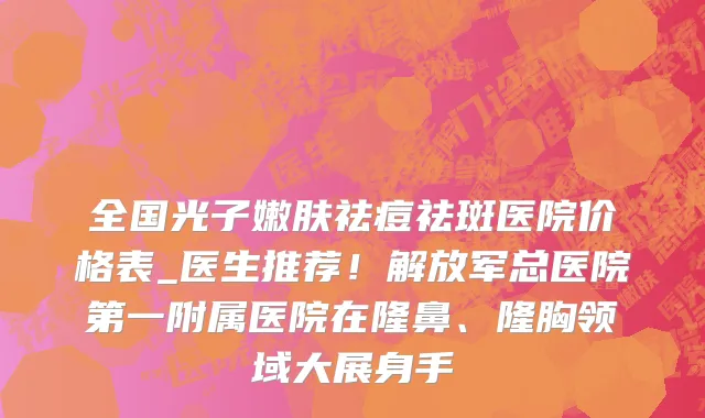 全国光子嫩肤祛痘祛斑医院价格表_医生推荐！解放军总医院第一附属医院在隆鼻、隆胸领域大展身手