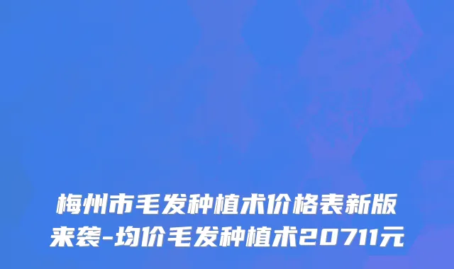 梅州市毛发种植术价格表新版来袭-均价毛发种植术20711元