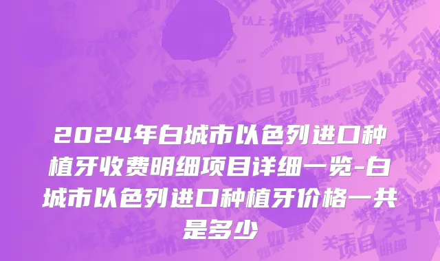 2024年白城市以色列进口种植牙收费明细项目详细一览-白城市以色列进口种植牙价格一共是多少