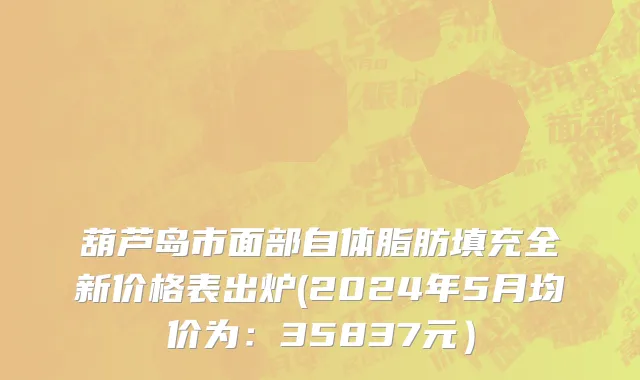 葫芦岛市面部自体脂肪填充全新价格表出炉(2024年5月均价为：35837元）