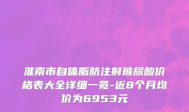 淮南市自体脂肪注射玻尿酸价格表大全详细一览-近8个月均价为6953元