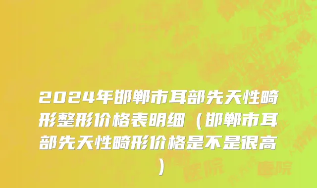 2024年邯郸市耳部先天性畸形整形价格表明细（邯郸市耳部先天性畸形价格是不是很高）
