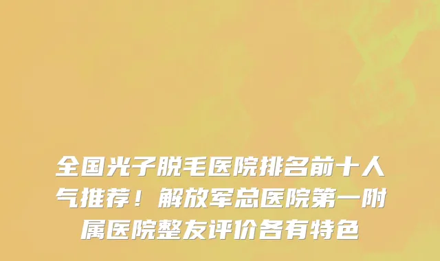全国光子脱毛医院排名前十人气推荐!解放军总医院第一附属医院整友评价各有特色