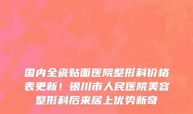 国内全瓷贴面医院整形科价格表更新!银川市人民医院美容整形科后来居上优势新奇