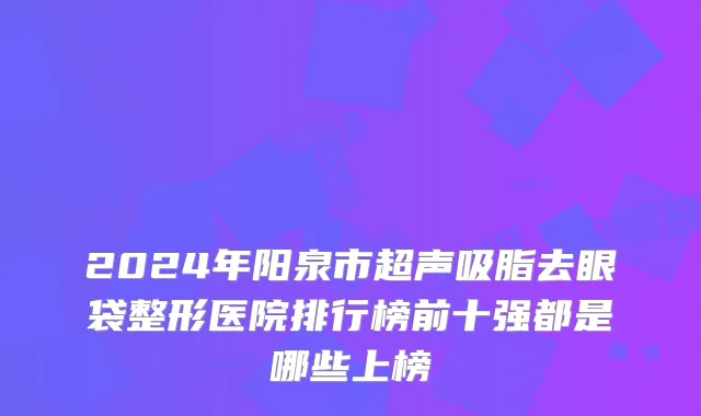 2024年阳泉市超声吸脂去眼袋整形医院排行榜前十强都是哪些上榜
