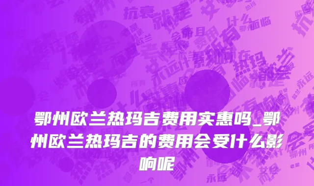 鄂州欧兰热玛吉费用实惠吗_鄂州欧兰热玛吉的费用会受什么影响呢