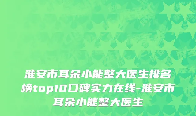 淮安市耳朵小能整大医生排名榜top10口碑实力在线-淮安市耳朵小能整大医生