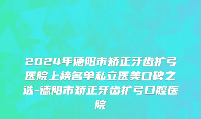 2024年德阳市矫正牙齿扩弓医院上榜名单私立医美口碑之选-德阳市矫正牙齿扩弓口腔医院
