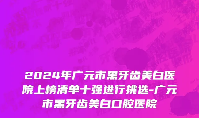 2024年广元市黑牙齿美白医院上榜清单十强进行挑选-广元市黑牙齿美白口腔医院