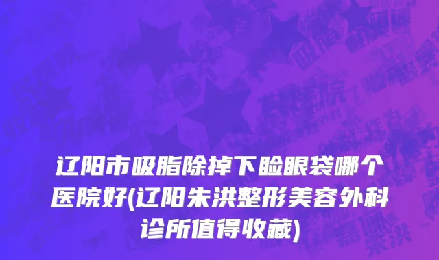 辽阳市吸脂除掉下睑眼袋哪个医院好(辽阳朱洪整形美容外科诊所值得收藏)