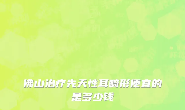 佛山治疗先天性耳畸形便宜的是多少钱