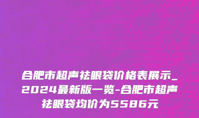 合肥市超声祛眼袋价格表展示_2024最新版一览-合肥市超声祛眼袋均价为5586元