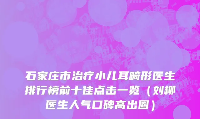 石家庄市治疗小儿耳畸形医生排行榜前十佳点击一览（刘柳医生人气口碑高出圈）