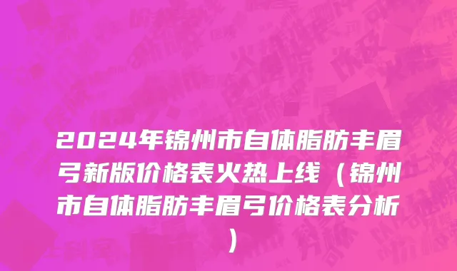 2024年锦州市自体脂肪丰眉弓新版价格表火热上线（锦州市自体脂肪丰眉弓价格表分析）