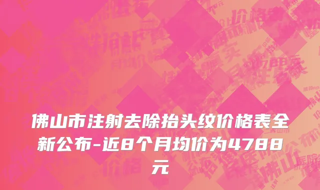 佛山市注射去除抬头纹价格表全新公布-近8个月均价为4788元