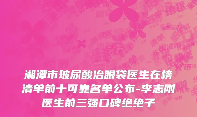 湘潭市玻尿酸冶眼袋医生在榜清单前十可靠名单公布-李志刚医生前三强口碑绝绝子