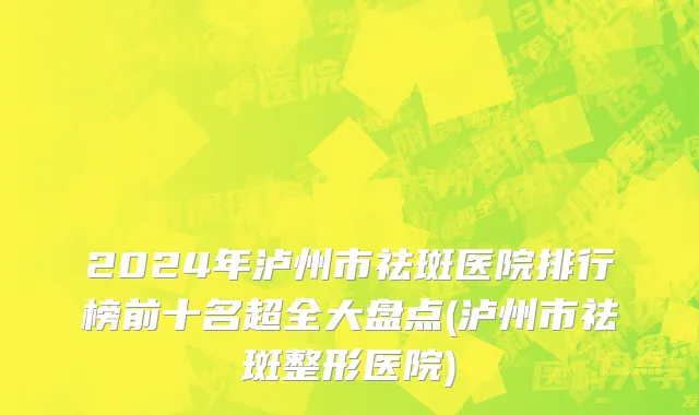 2024年泸州市祛斑医院排行榜前十名超全大盘点(泸州市祛斑整形医院)