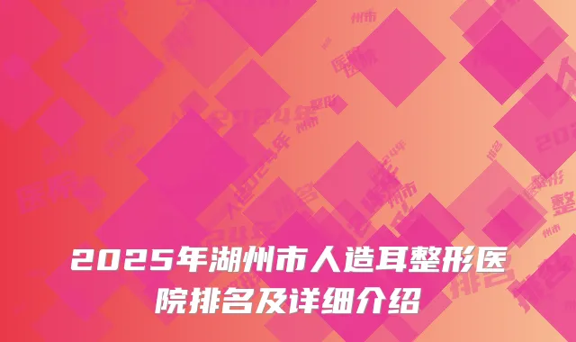 2025年湖州市人造耳整形医院排名及详细介绍