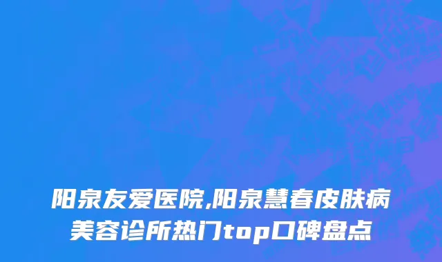 阳泉友爱医院,阳泉慧春皮肤病美容诊所热门top口碑盘点