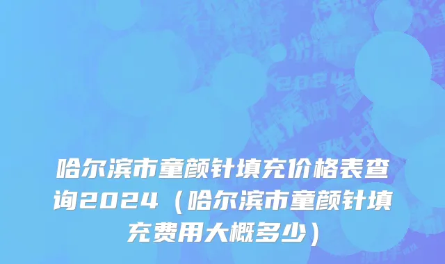 哈尔滨市童颜针填充价格表查询2024（哈尔滨市童颜针填充费用大概多少）