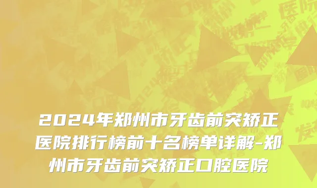 2024年郑州市牙齿前突矫正医院排行榜前十名榜单详解-郑州市牙齿前突矫正口腔医院